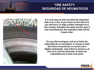 It is very easy to find out what the expiration date is on a tire, if you check on the side of it, you will have a 4 digit number stamped on it, this number indicates the week and the year it was manufactured, the expiration date will be 4 years later. Es muy fácil averiguar cual es la fecha de caducidad de un neumático, si checas el lado del mismo encontraras un numero de 4 dígitos estampado, este indica la semana y el año en el cual fue fabricado, la fecha de caducidad será 4 años mas tarde. TIRE SAFETY  SEGURIDAD DE NEUMATICOS 