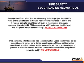 Another important point that we miss many times is proper tire inflation most of the gas stations in Mexico will calibrate your tires at 28 PSI and if you are going to travel they will even in many cases bring your pressure down to 24-26 PSI because they will “heat up on the highway and the pressure will come back up”.  DO NOT ALLOW THIS Otro punto importante que se nos escapa muchas veces es el inflado de los neumáticos, la mayor parte de las gasolineras en México calibraran tus neumáticos a 28 PSI y si vas a salir a carretera, en muchos casos bajan la presión a 24-26 PSI Porque se van a “calentar en la carretera y la presión volverá a subir”  NO LO PERMITAS TIRE SAFETY  SEGURIDAD DE NEUMATICOS 