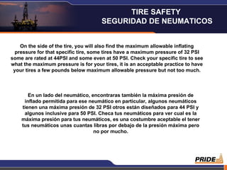 On the side of the tire, you will also find the maximum allowable inflating pressure for that specific tire, some tires have a maximum pressure of 32 PSI some are rated at 44PSI and some even at 50 PSI. Check your specific tire to see what the maximum pressure is for your tires, it is an acceptable practice to have your tires a few pounds below maximum allowable pressure but not too much. En un lado del neumático, encontraras también la máxima presión de inflado permitida para ese neumático en particular, algunos neumáticos tienen una máxima presión de 32 PSI otros están diseñados para 44 PSI y algunos inclusive para 50 PSI. Checa tus neumáticos para ver cual es la máxima presión para tus neumáticos, es una costumbre aceptable el tener tus neumáticos unas cuantas libras por debajo de la presión máxima pero no por mucho. TIRE SAFETY  SEGURIDAD DE NEUMATICOS 