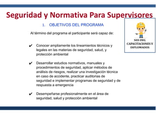 Seguridad y Normativa Para Supervisores
1. OBJETIVOS DEL PROGRAMA
Al término del programa el participante será capaz de:
✔ Conocer ampliamente los lineamientos técnicos y
legales en las materias de seguridad, salud, y
protección ambiental
✔ Desarrollar estudios normativos, manuales y
procedimientos de seguridad, aplicar métodos de
análisis de riesgos, realizar una investigación técnica
en caso de accidente, practicar auditorias de
seguridad e implementar programas de seguridad y de
respuesta a emergencia
✔ Desempeñarse profesionalmente en el área de
seguridad, salud y protección ambiental
 