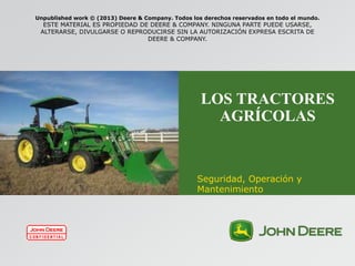 LOS TRACTORES
AGRÍCOLAS
Seguridad, Operación y
Mantenimiento
Unpublished work © (2013) Deere & Company. Todos los derechos reservados en todo el mundo.
ESTE MATERIAL ES PROPIEDAD DE DEERE & COMPANY. NINGUNA PARTE PUEDE USARSE,
ALTERARSE, DIVULGARSE O REPRODUCIRSE SIN LA AUTORIZACIÓN EXPRESA ESCRITA DE
DEERE & COMPANY.
 