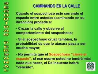 CAMINANDO EN LA CALLE Cuando el sospechoso esté cerrando el espacio entre ustedes (caminando en su dirección) proceda a: Cruzar la calle y observe el comportamiento del sospechoso; Si el sospechoso cruza también, la probabilidad de que lo atacara pasa a ser mucho mayor; No permita que el  Sospechoso “cierre el espacio”,  si eso ocurre usted no tendrá más nada que hacer, el Delincuente habrá “vencido”. 