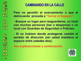 CAMINANDO EN LA CALLE Para no permitir el acercamiento o que el delincuente  proceda a  “Cerrar el Espacio”: Busque un lugar para resguardarse, un local con muchas personas (bar o despensa) o un local con Guardias de Seguridad o Policías; Si no hubiere donde protegerse cambie el sentido de dirección (así usted mantiene el espacio entre ustedes dos); Vea explicacciones a continuación: 