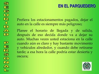 EN EL PARQUEDERO Prefiera los estacionamentos pagados, dejar el auto en la calle es siempre más peligroso; Planee el horario de llegada y de salida, después de eso decida donde va a dejar su auto. Muchas veces usted estaciona en la calle cuando aún es claro y hay bastante movimento y vehículos alrededor, y cuando debe retirarse tarde; a esa hora la calle podría estar desierta y oscura; 