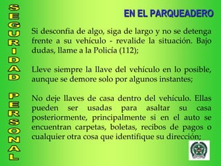Si desconfia de algo, siga de largo y no se detenga frente a su vehículo - revalide la situación. Bajo dudas, llame a la Policía (112); Lleve siempre la llave del vehículo en lo posible, aunque se demore solo por algunos instantes; No deje llaves de casa dentro del vehículo. Ellas pueden ser usadas para asaltar su casa posteriormente, principalmente si en el auto se encuentran carpetas, boletas, recibos de pagos o cualquier otra cosa que identifique su dirección; EN EL PARQUEADERO 