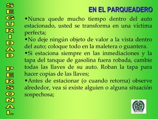 Nunca quede mucho tiempo dentro del auto estacionado, usted se transforma en una víctima perfecta; No deje ningún objeto de valor a la vista dentro del auto; coloque todo en la maletera o guantera. Si estaciona siempre en las inmediaciones y la tapa del tanque de gasolina fuera robada, cambie todas las llaves de su auto. Roban la tapa para hacer copias de las llaves; Antes de estacionar (o cuando retorna) observe alrededor, vea si existe alguien o alguna situación sospechosa; EN EL PARQUEADERO 