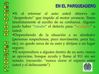 Si al retornar al auto usted observa un “desperfecto” que impide al motor arrancar, llame imediatamente al auxilio de su confianza. Alguien pudo haber “ creado ” el defecto para “ ayudarlo ” a usted; Dependiendo de la situación a su alrededor (personas sospechosas, poco movimento, poca luz, etc), no quede cerca de su auto y diríjase a un lugar seguro; Si sorprendiera a alguien dentro de su auto, nunca se aproxime, busque ayuda y llame al 911 sin ser notado. (recuerde: “nunca cierre el espacio entre usted y el delincuente”) EN EL PARQUEADERO 