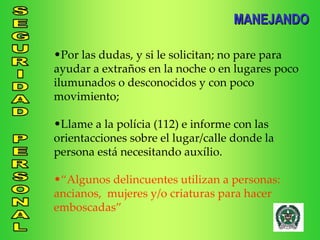 Por las dudas, y si le solicitan; no pare para ayudar a extraños en la noche o en lugares poco ilumunados o desconocidos y con poco movimiento; Llame a la polícia (112) e informe con las orientacciones sobre el lugar/calle donde la persona está necesitando auxílio.  “ Algunos delincuentes utilizan a personas: ancianos,  mujeres y/o criaturas para hacer emboscadas” MANEJANDO 