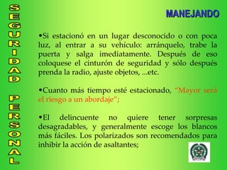 Si estacionó en un lugar desconocido o con poca luz, al entrar a su vehículo: arránquelo, trabe la puerta y salga imediatamente. Después de eso coloquese el cinturón de seguridad y sólo después prenda la radio, ajuste objetos, ...etc. Cuanto más tiempo esté estacionado,  “Mayor será el riesgo a un abordaje”; El delincuente no quiere tener sorpresas desagradables, y generalmente escoge los blancos más fáciles. Los polarizados son recomendados para inhibir la acción de asaltantes; MANEJANDO 