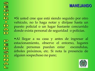 Si usted cree que está siendo seguido por otro vehículo, no lo haga notar y dirijase hasta un puesto policial o un lugar bastante concurrido donde exista personal de seguridad  o policias. Al llegar a su casa y antes de ingresar al estacionamiento, observe el entorno, lugares donde personas puedan estar  escondidas, árboles próximos, etc. Si nota la presencia de alguien sospechoso no pare; MANEJANDO 