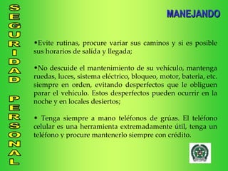 MANEJANDO Evite rutinas, procure variar sus caminos y si es posible sus horarios de salída y llegada; No descuide el mantenimiento de su vehículo, mantenga ruedas, luces, sistema eléctrico, bloqueo, motor, bateria, etc. siempre en orden, evitando desperfectos que le obliguen parar el vehículo. Estos desperfectos pueden ocurrir en la noche y en locales desiertos; Tenga siempre a mano teléfonos de grúas. El teléfono celular es una herramienta extremadamente útil, tenga un teléfono y procure mantenerlo siempre con crédito. 