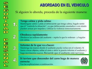 ABORDADO EN EL VEHICULO Si alguien lo aborda, proceda de la siguiente manera: 1. Tenga calma y pida calma: Mantengase calmo y pida al delincuente que tenga calma, hagale sentir que él “controla la situación”, ya que delincuentes asustados o con miedo pueden actuar por impulso y utilizar la violencia innecesariamente. 2. Obedezca rapidamente: Obedezca las ordenes del asaltante – repita lo que le ordenan - y hagalas con calma. 3. Informe de lo que va a hacer: Mantenga las manos donde el asaltante pueda verlas (en el volante). Si fuera a tocar objetos, soltar el cinto o abrir la puerta informe el asaltante y haga movimentos suaves.  Recuerde que el asaltante está nervioso . 4. Si tuviere que descender del carro haga de manera correcta: Vea las explicaciones a continuación. 