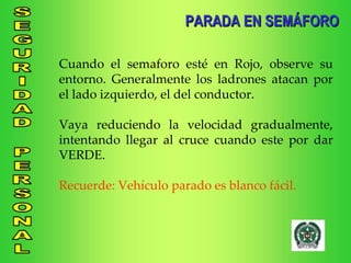 Cuando el semaforo esté en Rojo, observe su entorno. Generalmente los ladrones atacan por el lado izquierdo, el del conductor. Vaya reduciendo la velocidad gradualmente, intentando llegar al cruce cuando este por dar VERDE. Recuerde: Vehículo parado es blanco fácil. PARADA EN SEMÁFORO 