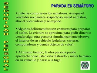 Evite las compras en los semáforos. Aunque el vendedor no parezca sospechoso, usted se distrae, abre el o los vidrios y se expone. Algunos delincuentes usan criaturas para preparar el asalto. La criatura se aproxima para pedir dinero o vender algo, otra persona simultaneamente observa el interior de su vehículo (celulares, carteras, computadoras y demás objetos de valor). Al mismo tiempo, la otra persona puede aprovechar que usted esta distraido y meter la mano en su vehículo y darse a la fuga. PARADA EN SEMÁFORO 