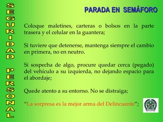 Coloque maletines, carteras o bolsos en la parte trasera y el celular en la guantera; Si tuviere que detenerse, mantenga siempre el cambio en primera, no en neutro. Si sospecha de algo, procure quedar cerca (pegado) del vehículo a su izquierda, no dejando espacio para el abordaje; Quede atento a su entorno. No se distraiga; “ La sorpresa es la mejor arma del Delincuente ”; PARADA EN  SEMÁFORO 