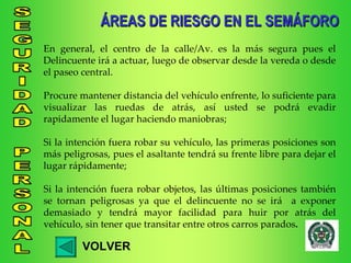 ÁREAS DE RIESGO EN EL SEMÁFORO VOLVER En general, el centro de la calle/Av. es la más segura pues el Delincuente irá a actuar, luego de observar desde la vereda o desde el paseo central. Procure mantener distancia del vehículo enfrente, lo suficiente para visualizar las ruedas de atrás, así usted se podrá evadir rapidamente el lugar haciendo maniobras; Si la intención fuera robar su vehículo, las primeras posiciones son más peligrosas, pues el asaltante tendrá su frente libre para dejar el lugar rápidamente; Si la intención fuera robar objetos, las últimas posiciones también se tornan peligrosas ya que el delincuente no se irá  a exponer demasiado y tendrá mayor facilidad para huir por atrás del vehículo, sin tener que transitar entre otros carros parados . 