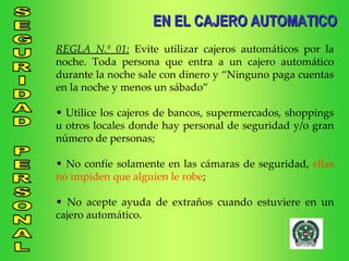 EN EL CAJERO AUTOMATICO REGLA N.º 01:  Evite   utilizar cajeros automáticos por la noche. Toda persona que entra a un cajero automático durante la noche sale con dinero y “Ninguno paga cuentas en la noche y menos un sábado” Utilice los cajeros de bancos, supermercados, shoppings u otros locales donde hay personal de seguridad y/o gran número de personas; No confíe solamente en las cámaras de seguridad,  ellas no impiden que alguien le robe ; No acepte ayuda de extraños cuando estuviere en un cajero automático. 