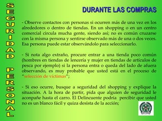 DURANTE LAS COMPRAS Observe contactos con personas si ocurren más de una vez en los alrededores o dentro de tiendas. En un shopping o en un centro comercial circula mucha gente, siendo así; no es común cruzarse con la misma persona y sentirse observado más de una o dos veces. Esa persona puede estar observándolo para seleccionarlo. Si nota algo extraño, procure entrar a una tienda poco común (hombres en tiendas de lencería y mujer en tiendas de artículos de pesca por ejemplo) si la persona entra o queda del lado de afuera observando, es muy probable que usted está en el proceso de “ selección de víctimas ”; Si eso ocurre, busque a seguridad del shopping y explique la situación. A la hora de partir, pida que alguien de seguridad le aconpañe hasta el carro. El Delincuente podría  percibir que usted no es un blanco fácil y quiza desista de la acción; 