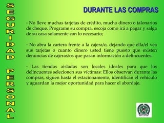 DURANTE LAS COMPRAS No lleve muchas tarjetas de crédito, mucho dinero o talonarios de cheque. Programe su compra, escoja como irá a pagar y salga de su casa solamente con lo necesario; No abra la cartera frente a la cajera/o, dejando que ella/el vea sus tarjetas o cuanto dinero usted tiene puesto que existen denuncias de cajeras/os que pasan información a delincuentes. Las tiendas aisladas son locales ideales para que los delincuentes selecionen sus víctimas: Ellos observan durante las compras, siguen hasta el estacionamento, identifican el vehículo y aguardan la mejor oportunidad para hacer el abordaje. 