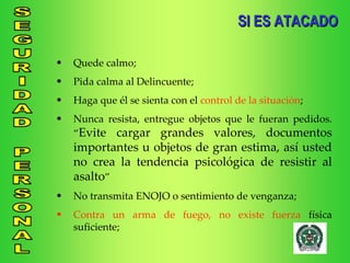 SI ES ATACADO Quede calmo; Pida calma al Delincuente; Haga que él se sienta con el  control de la situación ; Nunca resista, entregue objetos que le fueran pedidos. “ Evite cargar grandes valores, documentos importantes u objetos de gran estima, así usted no crea la tendencia psicológica de resistir al asalto ” No transmita ENOJO o sentimiento de venganza; Contra un arma de fuego, no existe fuerza  física suficiente; 