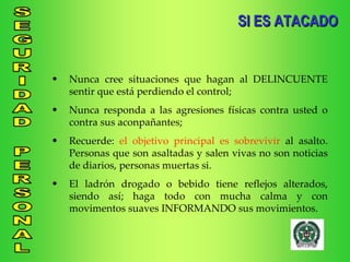 SI ES ATACADO Nunca cree situaciones que hagan al DELINCUENTE sentir que está perdiendo el control; Nunca responda a las agresiones físicas contra usted o contra sus aconpañantes; Recuerde:  el objetivo principal es sobrevivir  al asalto. Personas que son asaltadas y salen vivas no son noticias de diarios, personas muertas si. El ladrón drogado o bebido tiene reflejos alterados, siendo así; haga todo con mucha calma y con movimentos suaves INFORMANDO sus movimientos. 