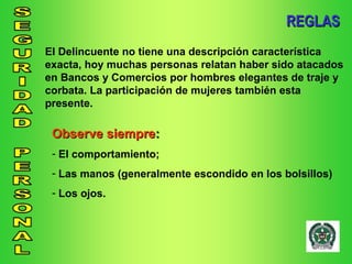 REGLAS El Delincuente no tiene una descripción característica exacta, hoy muchas personas relatan haber sido atacados en Bancos y Comercios por hombres elegantes de traje y corbata. La participación de mujeres también esta presente. Observe siempre : El comportamiento; Las manos (generalmente escondido en los bolsillos) Los ojos. 