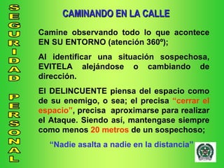 CAMINANDO EN LA CALLE Camine observando todo lo que acontece EN SU ENTORNO (atención 360º); Al identificar una situación sospechosa, EVITELA alejándose o cambiando de dirección. El DELINCUENTE piensa del espacio como de su enemigo, o sea; el precisa  “cerrar el espacio” , precisa  aproximarse para realizar el Ataque. Siendo así, mantengase siempre como menos  20 metros  de un sospechoso; “ Nadie asalta a nadie en la distancia” 