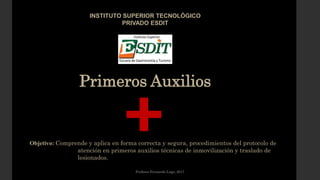 Primeros Auxilios
INSTITUTO SUPERIOR TECNOLÓGICO
PRIVADO ESDIT
Objetivo: Comprende y aplica en forma correcta y segura, procedimientos del protocolo de
atención en primeros auxilios técnicas de inmovilización y traslado de
lesionados.
Profesor Fernando Lugo, 2017
 