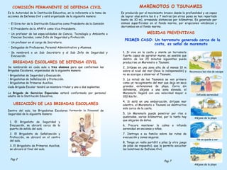 COMISIÓN PERMANENTE DE DEFENSA CIVIL
Es la Autoridad de la Institución Educativa, en lo referente a la toma de
acciones de Defensa Civil y está organizado de la siguiente manera:
• El Director de la Institución Educativa como Presidente de la Comisión
• El Presidente de la APAFA como Vice-Presidente.
• Un profesor de las especialidades de Ciencia, Tecnología y Ambiente o
Ciencias Sociales, como Jefe de Seguridad y Protección.
• Un profesor en el cargo de Secretario.
• Delegados de Profesores, Personal Administrativo y Alumnos.
• Se nombrará a un Sub Secretario y al Sub Jefe de Seguridad y
Evacuación.
BRIGADAS ESCOLARES DE DEFENSA CIVIL
Se nombrarán en cada aula a tres alumnos para que conformen las
Brigadas Escolares, organizadas de la siguiente manera:
• Brigadistas de Seguridad y Evacuación.
• Brigadistas de Señalización y Protección.
• Brigadistas de Primeros Auxilios.
Cada Brigada Escolar tendrá un miembro titular y uno o dos suplentes.
La Brigada de Servicios Especiales estará conformada por personal
adulto de la Institución Educativa.
UBICACIÓN DE LAS BRIGADAS ESCOLARES
Dentro del aula, los Brigadistas Escolares formarán la Diagonal de
Seguridad de la siguiente manera:
1. El Brigadista de Seguridad y
Evacuación, se ubicará cerca de la
puerta de salida del aula.
2. El Brigadista de Señalización y
Protección, se ubicará en el centro
del aula.
3. El Brigadista de Primeros Auxilios,
se ubicará al final del aula.
Pag 2
MAREMOTOS O TSUNAMIS
Es producido por el movimiento brusco desde la profundidad y es capaz
de lograr olas entre los 6 y 7 metros (en otros paies se han reportado
hasta de 30 m), arrasando distancias por kilómetros. Es generado por
sismos superficiales en el fondo marino, por erupciones volcánicas y
derrumbes en el fondo marino.
MEDIDAS PREVENTIVAS
PRIMER CASO: Un terremoto generado cerca de la
costa, es señal de maremoto
1. Si vive en la costa y siente un terremoto
fuerte capaz de agrietar muros, es posible que
dentro de los 20 minutos siguientes pueda
producirse un Maremoto o Tsunami.
2. Sitúese en una zona alta de al menos 10 m
sobre el nivel del mar (lleve lo indispensable) y
no se acerque a observar el Tsunami.
3. La mitad de los Tsunamis se ven primero
como un recogimiento del mar que deja en seco
grandes extensiones de playa. Corra sin
detenerse, aléjese a una zona elevada, el
Maremoto llegará con una velocidad mayor a
100 Km/hr.
4. Si está en una embarcación, diríjase mar
adentro, el Maremoto o Tsunami es destructivo
solo cerca de la costa.
5. Un Maremoto puede penetrar por ríos o
quebradas, varios kilómetros, por lo tanto hay
que alejarse de éstos.
6. Procure mantener la calma e infunda
serenidad en ancianos y niños.
7. Instruya a su familia sobre las rutas de
evacuación y zonas seguras.
8. Tenga un radio portátil a pilas (y otro juego
de pilas de repuesto), que le permita escuchar
los boletines de Defensa Civil.
Reconozca las vías de escape
Infunda serenidad
Aléjese de la playa
No se quede a ver
Aléjese de la playa
Pag 7
 