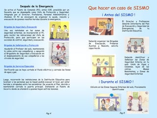 Que hacer en caso de SISMO
¡ Antes del SISMO !
El Director y Profesores
deberán Informarte del Plan
de Evacuación y Seguridad de
Emergencias de tu
Institución Educativa.
Deberán organizar las Brigadas
de Evacuación, Primeros
Auxilios y Rescate, solicita
capacitación.
Deberán identificar y
Señalizar las Zonas de
Seguridad Interna en tu
aula: Unión de Vigas y
Columnas, lejos de los
vidrios, Mesas
Resistentes, y Zonas de
Seguridad Externas
¡ Durante el SISMO !
Ubícate en las Zonas Seguras Internas del aula, Previamente
identificadas
Después de la Emergencia
Se activa el Puesto de Comando (PC), antes COE, presidido por un
Docente que se desempeña como Jefe de Protección y Seguridad,
integrado por el Director, Profesores, Personal Administrativo y
Alumnos. El PC se encargará de organizar la ayuda, rescate y
evacuación de quienes resulten heridos durante la emergencia.
Brigadas de Seguridad y Evacuación
Una vez instalados en las zonas de
seguridad externas, se incorporarán al PC,
para recibir las indicaciones del Jefe de
Protección, para que participen en las
acciones de control, seguridad y evacuación.
Brigadas de Señalización y Protección
Ayudarán al Profesor del aula, manteniendo
la calma entre sus compañeros, y apoyarán
al Brigadista de Seguridad y Evacuación en
el desplazamiento de sus compañeros a los
círculos de seguridad.
Brigadas de Servicios Especiales
Verificarán que se haya cortado el fluido eléctrico y cerrado las llaves
de agua y gas.
Luego, recorrerán las instalaciones de la Institución Educativa para
localizar a las personas que no hayan podido evacuar el local, por estar
heridas o atrapadas entre los escombros. De acuerdo al Plan, abrirán o
mantendrán cerrada la puerta principal. Instalarán un Puesto de
Socorro donde se atenderá a quienes hayan sufrido lesiones.
Pag 4 Pag 5
 