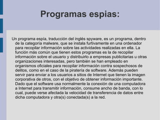Programas espias: Un programa espía, traducción del inglés spyware, es un programa, dentro de la categoría  malware , que se instala furtivamente en una  ordenador  para recopilar información sobre las actividades realizadas en ella. La función más común que tienen estos programas es la de recopilar información sobre el usuario y distribuirlo a empresas publicitarias u otras organizaciones interesadas, pero también se han empleado en organismos oficiales para recopilar información contra sospechosos de delitos, como en el caso de la piratería de software. Además pueden servir para enviar a los usuarios a sitios de Internet que tienen la imagen corporativa de otros, con el objetivo de obtener información importante. Dado que el software usa normalmente la conexión de una computadora a Internet para transmitir información, consume ancho de banda, con lo cual, puede verse afectada la velocidad de transferencia de datos entre dicha computadora y otra(s) conectada(s) a la red. 