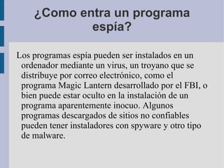 ¿Como entra un programa espía? Los programas espía pueden ser instalados en un ordenador mediante un  virus , un  troyano  que se distribuye por  correo electrónico , como el programa  Magic Lantern  desarrollado por el  FBI , o bien puede estar oculto en la instalación de un programa aparentemente inocuo. Algunos programas descargados de sitios no confiables pueden tener instaladores con spyware y otro tipo de  malware . 