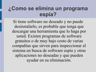 ¿Como se elimina un programa espía? Si tiene software no deseado y no puede desinstalarlo, es probable que tenga que descargar una herramienta que lo haga por usted. Existen programas de software gratuitos o de muy bajo costo de varias compañías que sirven para inspeccionar el sistema en busca de software espía y otras aplicaciones no deseadas y que pueden ayudar en su eliminación. 