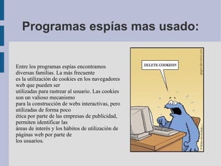 Programas espías mas usado: Entre los programas espías encontramos diversas familias. La más frecuente es la utilización de cookies en los navegadores web que pueden ser utilizadas para rastrear al usuario. Las cookies son un valioso mecanismo para la construcción de webs interactivas, pero utilizadas de forma poco ética por parte de las empresas de publicidad, permiten identificar las áreas de interés y los hábitos de utilización de páginas web por parte de los usuarios.  