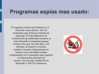 Programas espías mas usado: El segundo sistema más habitual es el conocido como adware. Son los programas que incluyen sistemas de espionaje. El más habitual es la visualización de publicidad mientras se está utilizando el programa aunque existen otros que van más allá y, sin informar al usuario (o incluso, cuando el usuario expresamente no autoriza esta actividad) instalan componentes en el ordenador para registrar la información personal del usuario. De este tipo, EarthLink ha detectado 5.344.355 instancias. 