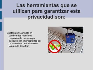 Las herramientas que se utilizan para garantizar esta privacidad son: Criptografía:  consiste en codificar los mensajes originales de manera que aunque sean interceptados por un usuario no autorizado no los pueda descifrar. 