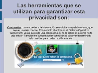 Las herramientas que se utilizan para garantizar esta privacidad son: Contraseñas : para acceder a la información se solicita una palabra clave, que sólo el usuario conoce. Por ejemplo al entrar en el Sistema Operativo Windows 98 verás que pide una contraseña, si no la sabes el sistema no te deja entrar. También se pueden poner contraseñas para ver determinada información, para poder modificarla, etc. 