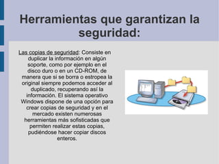 Herramientas que garantizan la seguridad: Las copias de seguridad : Consiste en duplicar la información en algún soporte, como por ejemplo en el disco duro o en un CD-ROM, de manera que si se borra o estropea la original siempre podemos acceder al duplicado, recuperando así la información. El sistema operativo Windows dispone de una opción para crear copias de seguridad y en el mercado existen numerosas herramientas más sofisticadas que permiten realizar estas copias, pudiéndose hacer copiar discos enteros. 
