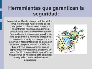 Herramientas que garantizan la seguridad: Los antivirus : Desde el auge de Internet, los virus informáticos han sido uno de los principales problemas con los que nos encontramos mientras navegamos o consultamos nuestro correo electrónico. Pueden llegar a nosotros por email, o en una página web, o mientras chateamos con nuestros amigos o compartimos archivos, y realizar todo tipo de acción en nuestras computadoras si nos infectan. Los antivirus son programas que se especializan en detectar la existencia de virus. Debido a la constante aparición de nuevos virus es necesario para garantizar la seguridad que el antivirus esté actualizado.  
