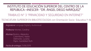 INSTITUTO DE EDUCACIÓN SUPERIOR DEL CENTRO DE LA
REPUBLICA –INESCER- “DR. ÁNGEL DIEGO MÁRQUEZ”
TRABAJO N° 3 “PRIVACIDAD Y SEGURIDAD EN INTERNET”
Asignatura: Lenguaje Digital y Audiovisual
Profesora: Montes, Carolina
Alumna: Bostico, Alejandra
Colombano, Nadia
Delmonte, Luciana
Pajón, Gardebled Ruth
Fecha de entrega: 21/06/2019
TECNICATURA SUPERIOR EN BIBLIOTECOLOGIA con Orientación Socio- Educativa 1° Añ
 