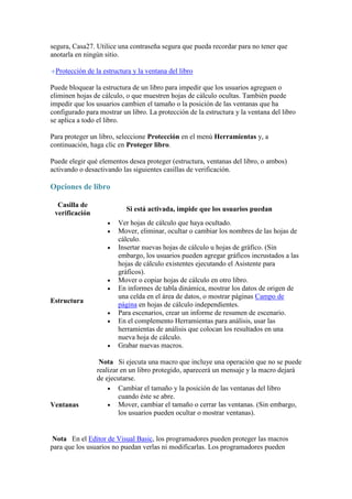 segura, Casa27. Utilice una contraseña segura que pueda recordar para no tener que
anotarla en ningún sitio.
Protección de la estructura y la ventana del libro
Puede bloquear la estructura de un libro para impedir que los usuarios agreguen o
eliminen hojas de cálculo, o que muestren hojas de cálculo ocultas. También puede
impedir que los usuarios cambien el tamaño o la posición de las ventanas que ha
configurado para mostrar un libro. La protección de la estructura y la ventana del libro
se aplica a todo el libro.
Para proteger un libro, seleccione Protección en el menú Herramientas y, a
continuación, haga clic en Proteger libro.
Puede elegir qué elementos desea proteger (estructura, ventanas del libro, o ambos)
activando o desactivando las siguientes casillas de verificación.

Opciones de libro
Casilla de
verificación

Si está activada, impide que los usuarios puedan







Estructura





Ventanas

Ver hojas de cálculo que haya ocultado.
Mover, eliminar, ocultar o cambiar los nombres de las hojas de
cálculo.
Insertar nuevas hojas de cálculo u hojas de gráfico. (Sin
embargo, los usuarios pueden agregar gráficos incrustados a las
hojas de cálculo existentes ejecutando el Asistente para
gráficos).
Mover o copiar hojas de cálculo en otro libro.
En informes de tabla dinámica, mostrar los datos de origen de
una celda en el área de datos, o mostrar páginas Campo de
página en hojas de cálculo independientes.
Para escenarios, crear un informe de resumen de escenario.
En el complemento Herramientas para análisis, usar las
herramientas de análisis que colocan los resultados en una
nueva hoja de cálculo.
Grabar nuevas macros.

Nota Si ejecuta una macro que incluye una operación que no se puede
realizar en un libro protegido, aparecerá un mensaje y la macro dejará
de ejecutarse.
 Cambiar el tamaño y la posición de las ventanas del libro
cuando éste se abre.
 Mover, cambiar el tamaño o cerrar las ventanas. (Sin embargo,
los usuarios pueden ocultar o mostrar ventanas).

Nota En el Editor de Visual Basic, los programadores pueden proteger las macros
para que los usuarios no puedan verlas ni modificarlas. Los programadores pueden

 