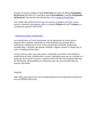 proteger las macros mediante la ficha Protección del cuadro de diálogo Propiedades
del proyecto del Editor de Visual Basic (menú Herramientas, comando Propiedades
del proyecto). Para obtener más información, vea la Ayuda de Visual Basic.
Para ocultar todo un libro de forma que los usuarios no puedan verlo pero sí tener
acceso a contenido como macros, utilice el comando Ocultar del menú Ventana y, a
continuación, guarde el libro oculto.

Protección de datos confidenciales
Las características de Excel relacionadas con las operaciones de ocultar datos o
bloquear datos mediante contraseñas no están diseñadas para proteger datos o
información confidencial en Excel. Estas características pretenden simplemente
esconder datos o formulas que podrían confundir a algunos usuarios o impedir que se
vean o modifiquen dichos datos.
Excel no cifra los datos que están ocultos o bloqueados en un libro. Para impedir la
modificación de datos confidenciales y ayudar a protegerlos para que no se puedan ver,
puede que desee limitar el acceso a cualquier archivo de libro que contenga dicho tipo
de información, almacenándolos en ubicaciones que sólo sean accesibles para los
usuarios autorizados.

Netgrafia:
http://office.microsoft.com/es-ar/excel-help/introduccion-a-la-seguridad-y-proteccionen-excel-HP005238854.aspx

 