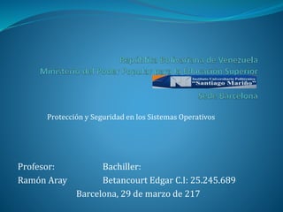 Profesor: Bachiller:
Ramón Aray Betancourt Edgar C.I: 25.245.689
Barcelona, 29 de marzo de 217
Protección y Seguridad en los Sistemas Operativos
 