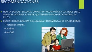 RECOMENDACIONES:
 HOY EN DIA LAS PERSONAS OPTAN POR ACOMPAÑAR A SUS HIJOS EN SU
VIAJE DEL INTERNET. ES DECIR QUE TIENEN UN MAYOR COONTROL EN
ELLOS.
 ESTO SE LOGRA GRACIAS A ALUGUNAS HERRAMIENTAS DE AYUDA COMO.
- Protección infantil.
-Antivirus.
-Aula 365
 