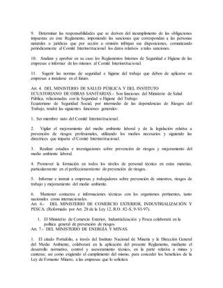 9. Determinar las responsabilidades que se deriven del incumplimiento de las obligaciones
impuestas en este Reglamento, imponiendo las sanciones que correspondan a las personas
naturales o jurídicas que por acción u omisión infrinjan sus disposiciones, comunicando
periódicamente al Comité Interinstitucional los datos relativos a tales sanciones.
10. Analizar y aprobar en su caso los Reglamentos Internos de Seguridad e Higiene de las
empresas e informar de los mismos al Comité Interinstitucional.
11. Sugerir las normas de seguridad e higiene del trabajo que deben de aplicarse en
empresas a instalarse en el futuro.
Art. 4. DEL MINISTERIO DE SALUD PÚBLICA Y DEL INSTITUTO
ECUATORIANO DE OBRAS SANITARIAS.- Son funciones del Ministerio de Salud
Pública, relacionadas con la Seguridad e Higiene del Trabajo
Ecuatoriano de Seguridad Social, por intermedio de las dependencias de Riesgos del
Trabajo, tendrá las siguientes funciones generales:
1. Ser miembro nato del Comité Interinstitucional.
2. Vigilar el mejoramiento del medio ambiente laboral y de la legislación relativa a
prevención de riesgos profesionales, utilizando los medios necesarios y siguiendo las
directrices que imparta el Comité Interinstitucional.
3. Realizar estudios e investigaciones sobre prevención de riesgos y mejoramiento del
medio ambiente laboral.
4. Promover la formación en todos los niveles de personal técnico en estas materias,
particularmente en el perfeccionamiento de prevención de riesgos.
5. Informar e instruir a empresas y trabajadores sobre prevención de siniestros, riesgos de
trabajo y mejoramiento del medio ambiente.
6. Mantener contactos e informaciones técnicas con los organismos pertinentes, tanto
nacionales como internacionales.
Art. 6.- DEL MINISTERIO DE COMERCIO EXTERIOR, INDUSTRIALIZACIÓN Y
PESCA. (Reformado por Art. 28 de la Ley 12, R.O. 82-S, 9-VI-97).
1. El Ministerio de Comercio Exterior, Industrialización y Pesca colaborará en la
política general de prevención de riesgos
Art. 7.- DEL MINISTERIO DE ENERGÍA Y MINAS.
1. El citado Portafolio, a través del Instituto Nacional de Minería y la Dirección General
del Medio Ambiente, colaborará en la aplicación del presente Reglamento, mediante el
desarrollo normativo, control y asesoramiento técnico, en la parte relativa a minas y
canteras; así como exigiendo el cumplimiento del mismo, para conceder los beneficios de la
Ley de Fomento Minero, a las empresas que lo soliciten.
 