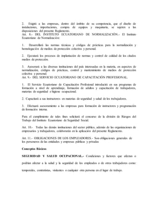 2. Exigirá a las empresas, dentro del ámbito de su competencia, que el diseño de
instalaciones, importaciones, compra de equipos y maquinaria, se sujeten a las
disposiciones del presente Reglamento.
Art. 8.- DEL INSTITUTO ECUATORIANO DE NORMALIZACIÓN.- El Instituto
Ecuatoriano de Normalización:
1. Desarrollará las normas técnicas y códigos de prácticas para la normalización y
homologación de medios de protección colectiva y personal.
2. Ejecutará los procesos de implantación de normas y control de calidad de los citados
medios de protección.
3. Asesorará a las diversas instituciones del país interesadas en la materia, en aspectos de
normalización, códigos de prácticas, control y mantenimiento de medios de protección
colectiva y personal.
Art. 9.- DEL SERVICIO ECUATORIANO DE CAPACITACIÓN PROFESIONAL.
1. El Servicio Ecuatoriano de Capacitación Profesional introducirá en sus programas de
formación a nivel de aprendizaje, formación de adultos y capacitación de trabajadores,
materias de seguridad e higiene ocupacional.
2. Capacitará a sus instructores en materias de seguridad y salud de los trabajadores.
3. Efectuará asesoramiento a las empresas para formación de instructores y programación
de formación interna.
Para el cumplimiento de tales fines solicitará el concurso de la división de Riesgos del
Trabajo del Instituto Ecuatoriano de Seguridad Social.
Art. 10.- Todas las demás instituciones del sector público, además de las organizaciones de
empresarios y trabajadores, colaborarán en la aplicación del presente Reglamento.
Art. 11.- OBLIGACIONES DE LOS EMPLEADORES.- Son obligaciones generales de
los personeros de las entidades y empresas públicas y privadas
Conceptos Básicos
SEGURIDAD Y SALUD OCUPACIONAL.- Condiciones y factores que afectan o
podrían afectar a la salud y la seguridad de los empleados o de otros trabajadores como:
temporales, contratistas, visitantes o cualquier otra persona en el lugar de trabajo.
 