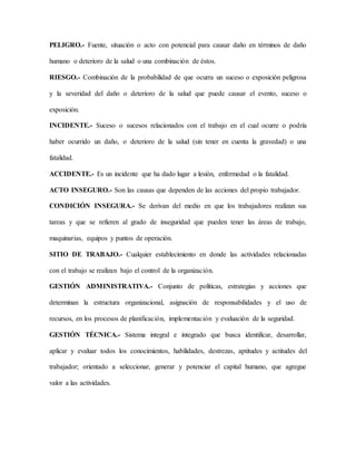 PELIGRO.- Fuente, situación o acto con potencial para causar daño en términos de daño
humano o deterioro de la salud o una combinación de éstos.
RIESGO.- Combinación de la probabilidad de que ocurra un suceso o exposición peligrosa
y la severidad del daño o deterioro de la salud que puede causar el evento, suceso o
exposición.
INCIDENTE.- Suceso o sucesos relacionados con el trabajo en el cual ocurre o podría
haber ocurrido un daño, o deterioro de la salud (sin tener en cuenta la gravedad) o una
fatalidad.
ACCIDENTE.- Es un incidente que ha dado lugar a lesión, enfermedad o la fatalidad.
ACTO INSEGURO.- Son las causas que dependen de las acciones del propio trabajador.
CONDICIÓN INSEGURA.- Se derivan del medio en que los trabajadores realizan sus
tareas y que se refieren al grado de inseguridad que pueden tener las áreas de trabajo,
maquinarias, equipos y puntos de operación.
SITIO DE TRABAJO.- Cualquier establecimiento en donde las actividades relacionadas
con el trabajo se realizan bajo el control de la organización.
GESTIÓN ADMINISTRATIVA.- Conjunto de políticas, estrategias y acciones que
determinan la estructura organizacional, asignación de responsabilidades y el uso de
recursos, en los procesos de planificación, implementación y evaluación de la seguridad.
GESTIÓN TÉCNICA.- Sistema integral e integrado que busca identificar, desarrollar,
aplicar y evaluar todos los conocimientos, habilidades, destrezas, aptitudes y actitudes del
trabajador; orientado a seleccionar, generar y potenciar el capital humano, que agregue
valor a las actividades.
 