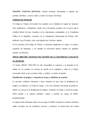 GESTIÓN TALENTO HUMANO.- Sistema normativo, herramientas y métodos que
permiten identificar, conocer, medir y evaluar los riesgos del trabajo.
CÓDIGO DE TRABAJO
El Código de Trabajo del Ecuador fue expedido con la finalidad de regular las relaciones
entre empleadores y trabajadores, siendo éste el documento normativo por el cual se rige la
actividad laboral del país, basándose en las disposiciones contempladas en la Constitución
Política de la República; convenios con la Organización Internacional del Trabajo, OIT,
ratificados por el Ecuador; entre otras legislaciones laborales vigentes.
En los preceptos del Código de Trabajo se mencionan regulaciones en cuanto a la salud y
seguridad del trabajador, y las medidas de prevención laboral, teniendo los siguientes
artículos de referencia:
OHSAS 18001:2007. SISTEMAS DE GESTIÓN DE LA SEGURIDAD Y SALUD EN
EL TRABAJO.
La Norma OHSAS 18001:2007 ha sido desarrollada en respuesta a la demanda de los
clientes de un estándar de sistemas de gestión de la seguridad y salud en el trabajo
reconocible frente al que se pueda evaluar y certificar su sistema de gestión.
Identificación de peligros, evaluación de riesgos y definición de controles
Es necesario establecer claramente y hacer evidentes los lazos entre la identificación de
peligros, la evaluación y el control de riesgos y los otros elementos del sistema de gestión en
S&SO. Los procesos de identificación de peligros, evaluación de riesgos y control de riesgos
deben permitir a la empresa identificar, evaluar y controlar sus riesgos de S&SO
permanentemente.
La empresa debe determinar cuales son sus riesgos de S&SO, tomando en cuenta las entradas y
salidas asociadas con sus actividades, procesos y productos. Se puede hacer una revisión
 