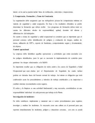 inicial, en la cual se pueden incluir listas de verificación, entrevistas e inspecciones.
2. Competencia, Formación y Toma de Conciencia
La organización debe asegurarse que sus trabajadores posean las competencias mínimas en
materia de seguridad y salud ocupación. En base a los resultados obtenidos se podrá
determinar la formación que deben recibir. Los programas de formación deben tener en
cuenta los diferentes niveles de responsabilidad, aptitud, dominio del idioma y
alfabetización del trabajador.
En cuanto a temas de seguridad y salud ocupacional se considera que es importante que el
personal conozca sobre identificación de peligros y evaluación de riesgos, análisis de
tareas, utilización de EPP´s, reporte de Incidentes, comportamiento seguro y levantamiento
de objetos.
Control operacional
La empresa debe identificar aquellas operaciones y actividades que están asociadas con
los peligros identificados, para lo que es necesario la implementación de controles para
gestionar los riesgos relacionados a la S&SO.
Es importante resaltar que es obligación de todos asistir a los cursos de Seguridad y Salud
Ocupacional que sean citadas por el Departamento de Seguridad, las cuales incluso
podrán ser dictadas fuera del horario normal de trabajo. Así mismo es obligación que todo
colaborador acate los procedimientos y métodos de trabajo establecidos y no improvisar o
cambiar sistemas recomendados como seguros.
El orden y la limpieza es una actividad fundamental y muy necesaria, convirtiéndose en una
responsabilidad individual de cada persona que trabaja en la Planta.
Investigación de incidentes
Se debe establecer, implementar y mantener uno o varios procedimientos para registrar,
investigar y analizar los incidentes. Es necesario crear una cultura en el personal para que
reporten inmediatamente los incidentes, peligros y situaciones cercanas, con esto se puede
 