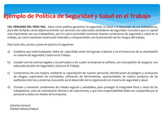 CIA. PERUANO DEL PERU SAC, tiene como política garantizar la seguridad, la salud y el desarrollo de sus trabajadores,
para ello ha fijado como objetivos brindar sus servicios con adecuados estándares de seguridad. Considera que su capital
más importante son sus trabajadores, por lo cual es prioridad mantener buenas condiciones de seguridad y salud en el
trabajo, así como mantener al personal motivado y comprometido con la prevención de los riesgos del trabajo.
Para todo ello, asume y pone en práctica lo siguiente:
a) Establece que todo trabajador; debe ser capacitado antes de ingresar a laborar y en el transcurso de su desempeño
en materia de Seguridad y Salud en el Trabajo.
b) Cumplir con las normas legales y los principios a los cuales la empresa se adhiera, con el propósito de asegurar una
adecuada Gestión de Seguridad y Salud en el Trabajo.
c) Compromiso de una mejora, mediante la capacitación de nuestro personal, identificación de peligros y evaluación
de riesgos, supervisión de actividades, utilización de herramientas, oportunidades de mejora producto de las
auditorías internas y externas, buscando así el desarrollo de la organización en materia de seguridad y salud.
d) Proveer y mantener condiciones de trabajo seguras y saludables, para proteger la integridad física y salud de los
trabajadores, sean de contratación directa o de subcontrata, y que esta responsabilidad debe ser compartida por el
personal a todos los niveles de la empresa.
Gerente General
PEDRO PERICO PABLO
Ejemplo de Política de Seguridad y Salud en el Trabajo
 